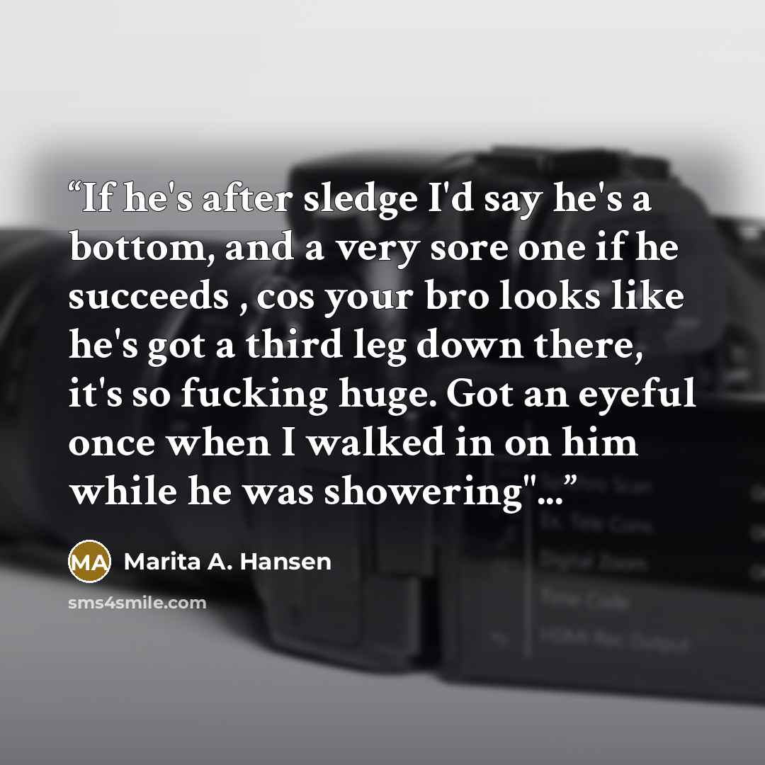 “If he's after sledge I'd say he's a bottom, and a very sore one if he succeeds , cos your bro looks like he's got a third leg down there, it's so fucking huge. Got an eyeful once when I walked in on him while he was showering"...” quote by Marita A. Hansen