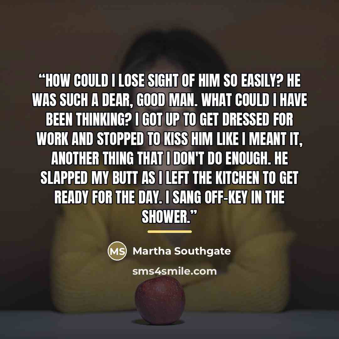 “How could I lose sight of him so easily? He was such a dear, good man. What could I have been thinking? I got up to get dressed for work and stopped to kiss him like I meant it, another thing that I don't do enough. He slapped my butt as I left the kitchen to get ready for the day. I sang off-key…” quote by Martha Southgate