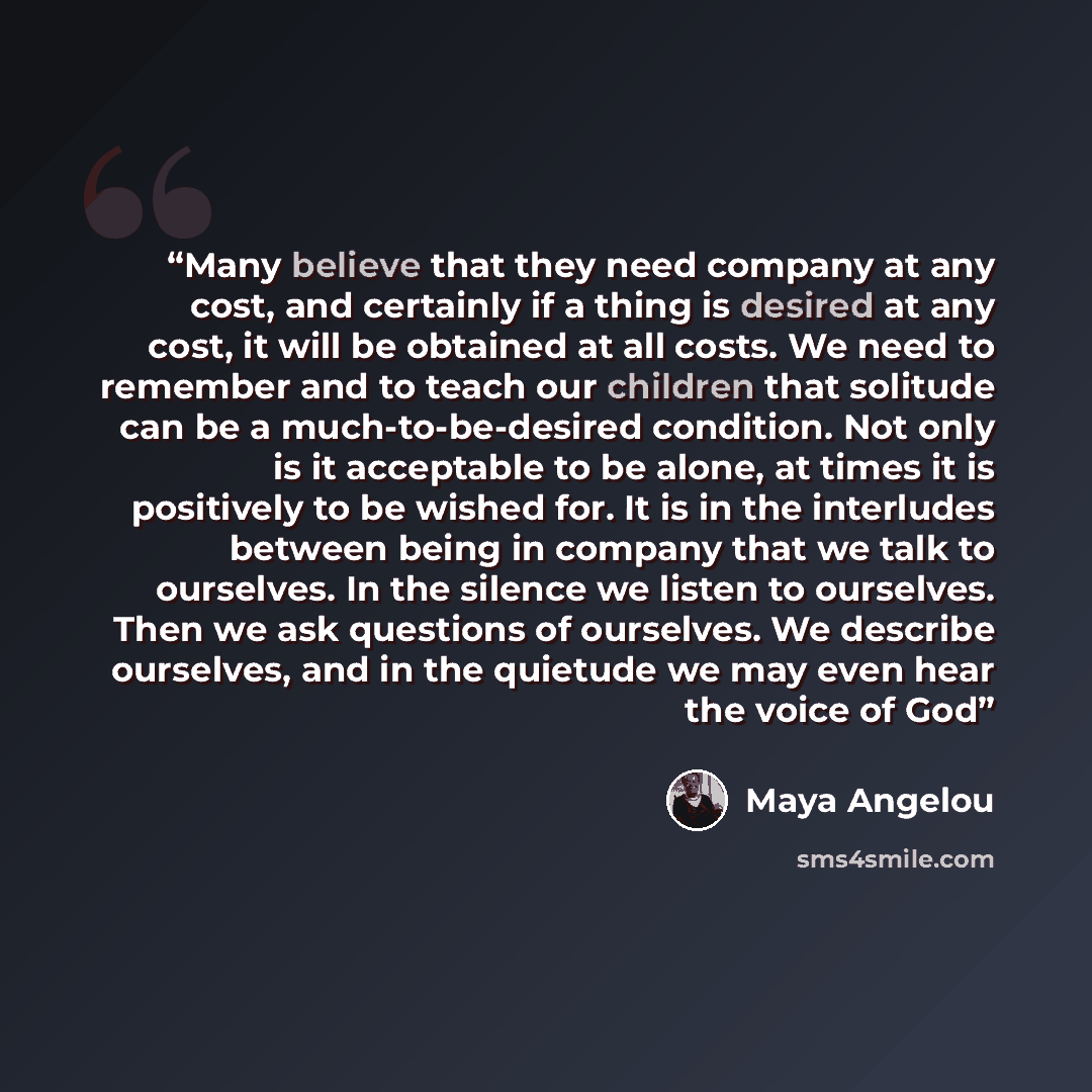 “Many believe that they need company at any cost, and certainly if a thing is desired at any cost, it will be obtained at all costs. We need to remember and to teach our children that solitude can be a much-to-be-desired condition. Not only is it acceptable to be alone, at times it is positively to…” quote by Maya Angelou