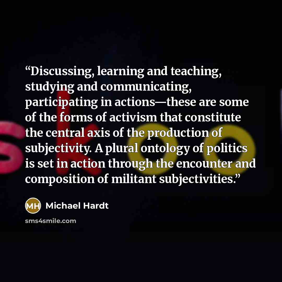 “Discussing, learning and teaching, studying and communicating, participating in actions—these are some of the forms of activism that constitute the central axis of the production of subjectivity. A plural ontology of politics is set in action through the encounter and composition of militant…” quote by Michael Hardt