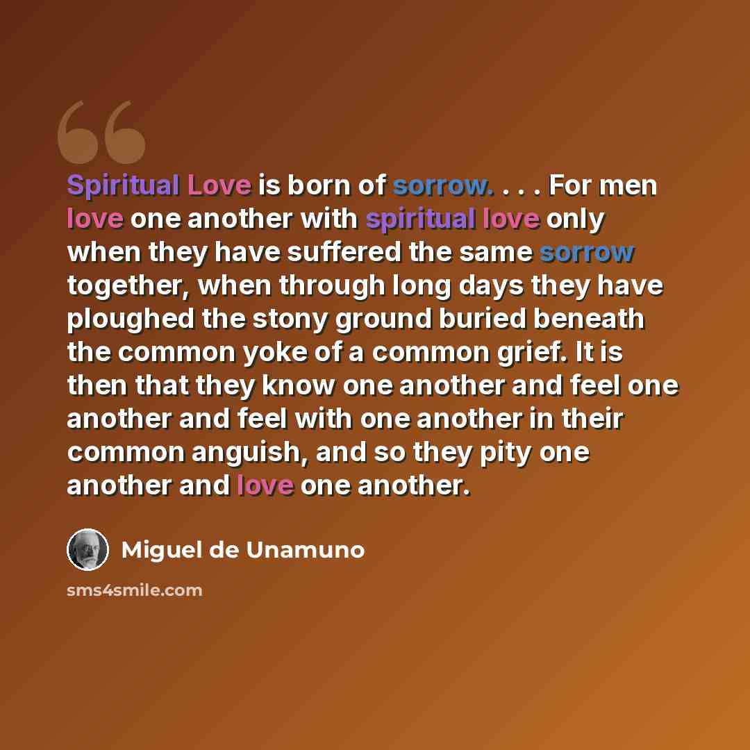 “Spiritual Love is born of sorrow. . . . For men love one another with spiritual love only when they have suffered the same sorrow together, when through long days they have ploughed the stony ground buried beneath the common yoke of a common grief. It is then that they know one another and feel…” quote by Miguel de Unamuno