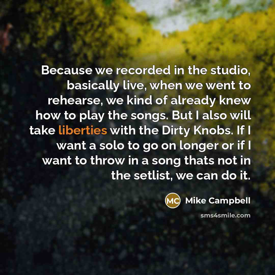 “Because we recorded in the studio, basically live, when we went to rehearse, we kind of already knew how to play the songs. But I also will take liberties with the Dirty Knobs. If I want a solo to go on longer or if I want to throw in a song thats not in the setlist, we can do it.” quote by Mike Campbell
