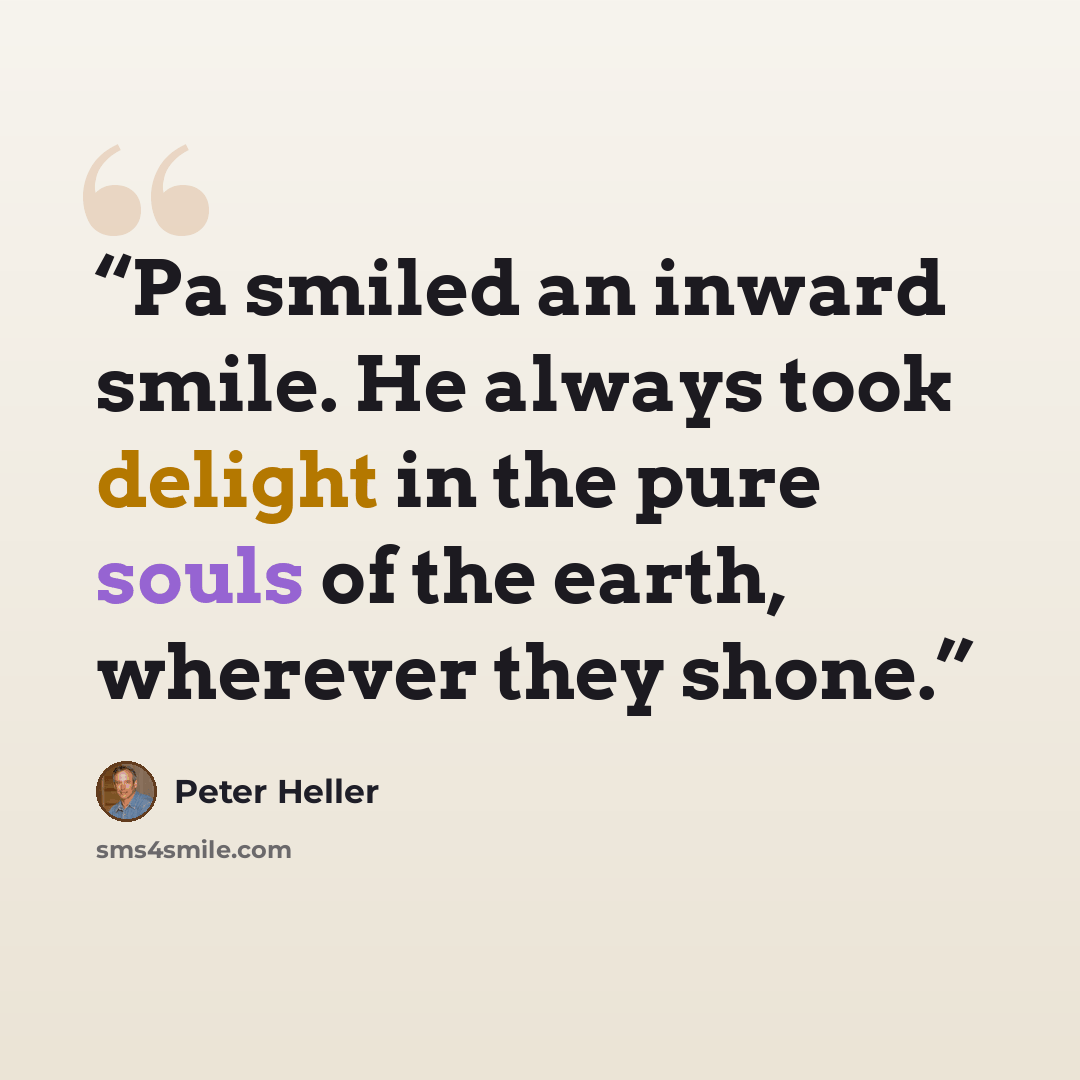 “Pa smiled an inward smile. He always took delight in the pure souls of the earth, wherever they shone.” quote by Peter Heller