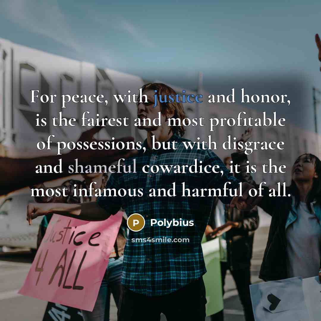 “For peace, with justice and honor, is the fairest and most profitable of possessions, but with disgrace and shameful cowardice, it is the most infamous and harmful of all.” quote by Polybius