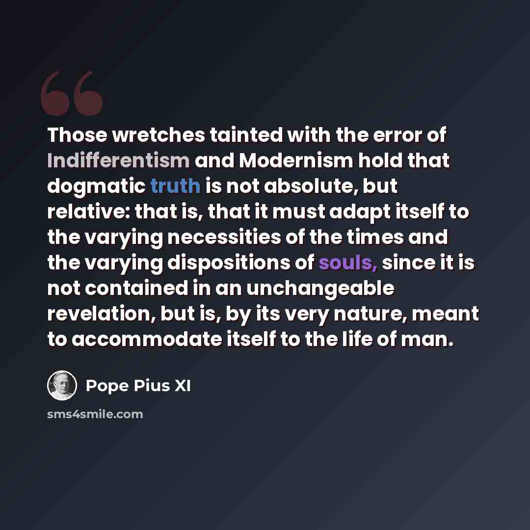 “Those wretches tainted with the error of Indifferentism and Modernism hold that dogmatic truth is not absolute, but relative: that is, that it must adapt itself to the varying necessities of the times and the varying dispositions of souls, since it is not contained in an unchangeable revelation…” quote by Pope Pius XI