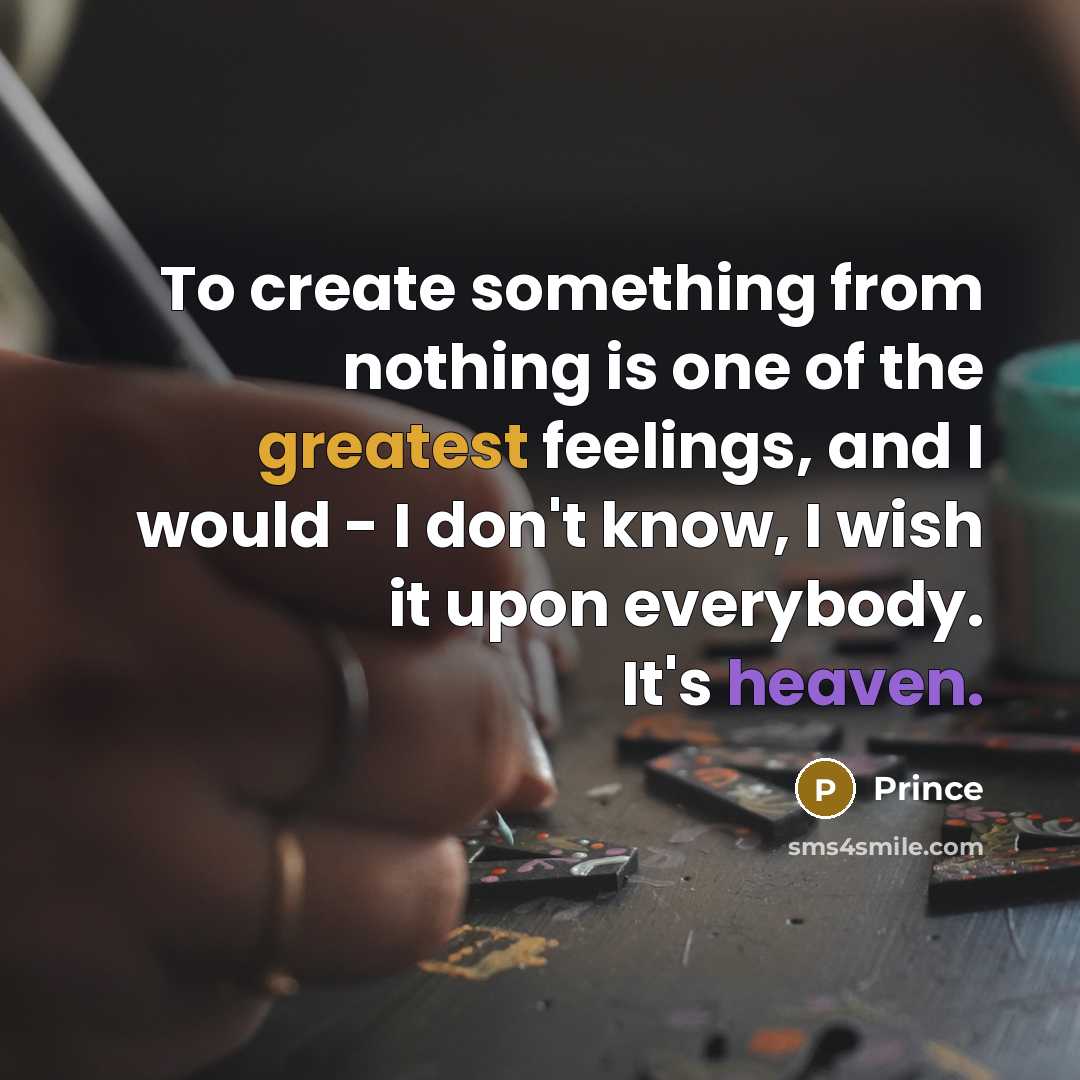 “To create something from nothing is one of the greatest feelings, and I would - I don't know, I wish it upon everybody. It's heaven.” quote by Prince