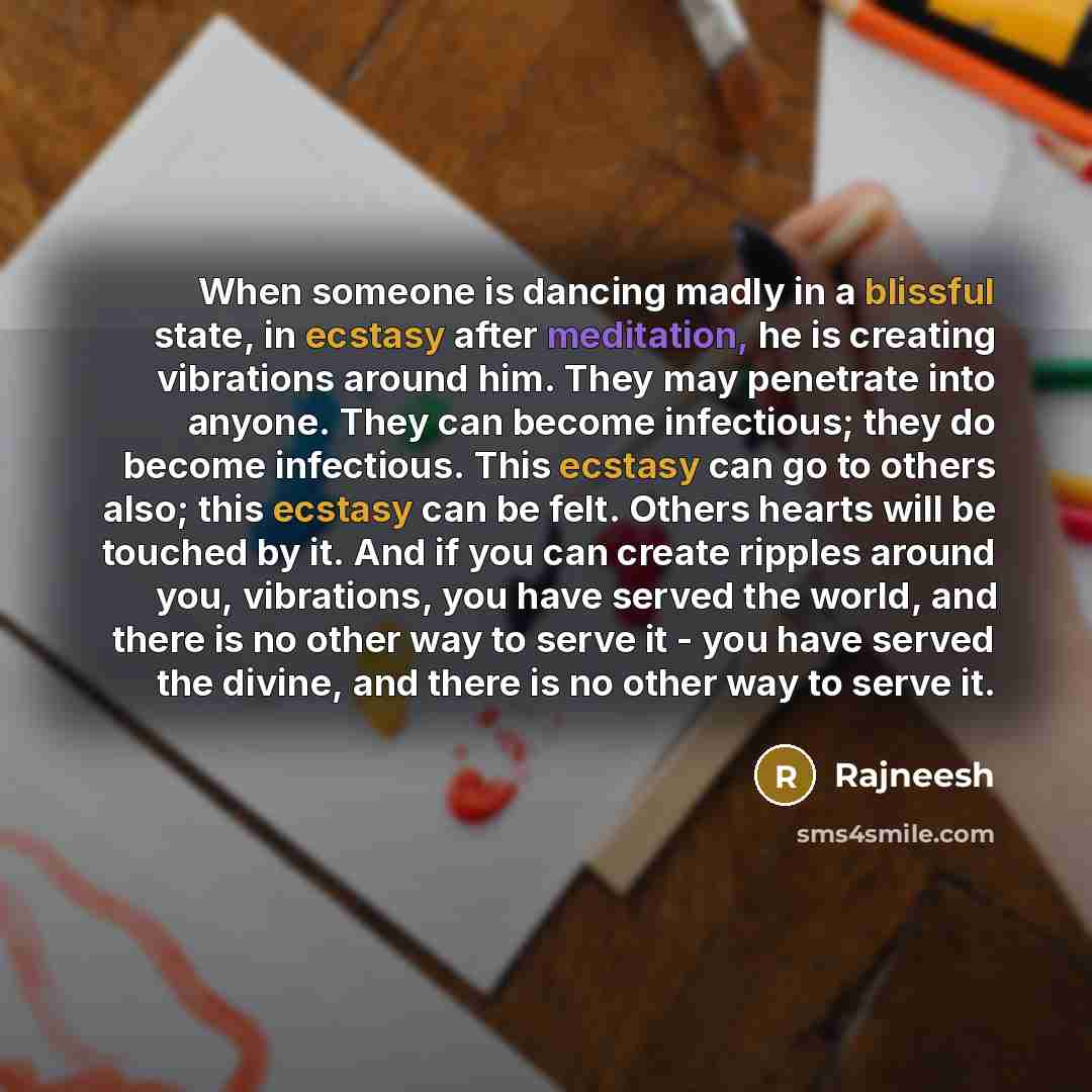 “When someone is dancing madly in a blissful state, in ecstasy after meditation, he is creating vibrations around him. They may penetrate into anyone. They can become infectious; they do become infectious. This ecstasy can go to others also; this ecstasy can be felt. Others hearts will be touched…” quote by Rajneesh