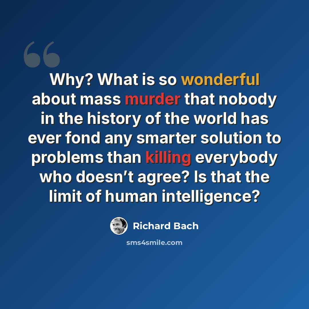 “Why? What is so wonderful about mass murder that nobody in the history of the world has ever fond any smarter solution to problems than killing everybody who doesn’t agree? Is that the limit of human intelligence?” quote by Richard Bach