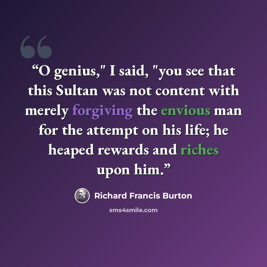 “O genius," I said, "you see that this Sultan was not content with merely forgiving the envious man for the attempt on his life; he heaped rewards and riches upon him.” quote by Richard Francis Burton