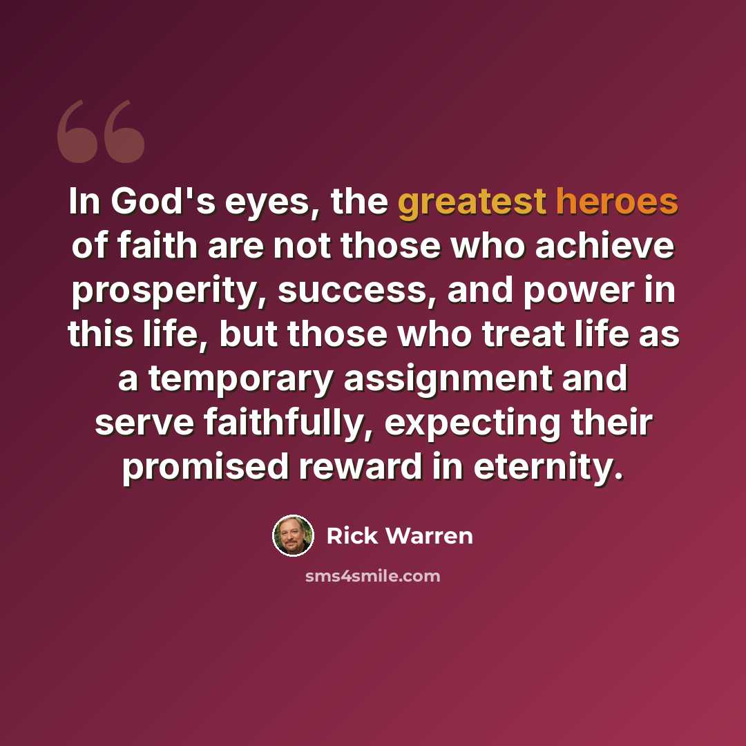 “In God's eyes, the greatest heroes of faith are not those who achieve prosperity, success, and power in this life, but those who treat life as a temporary assignment and serve faithfully, expecting their promised reward in eternity.” quote by Rick Warren