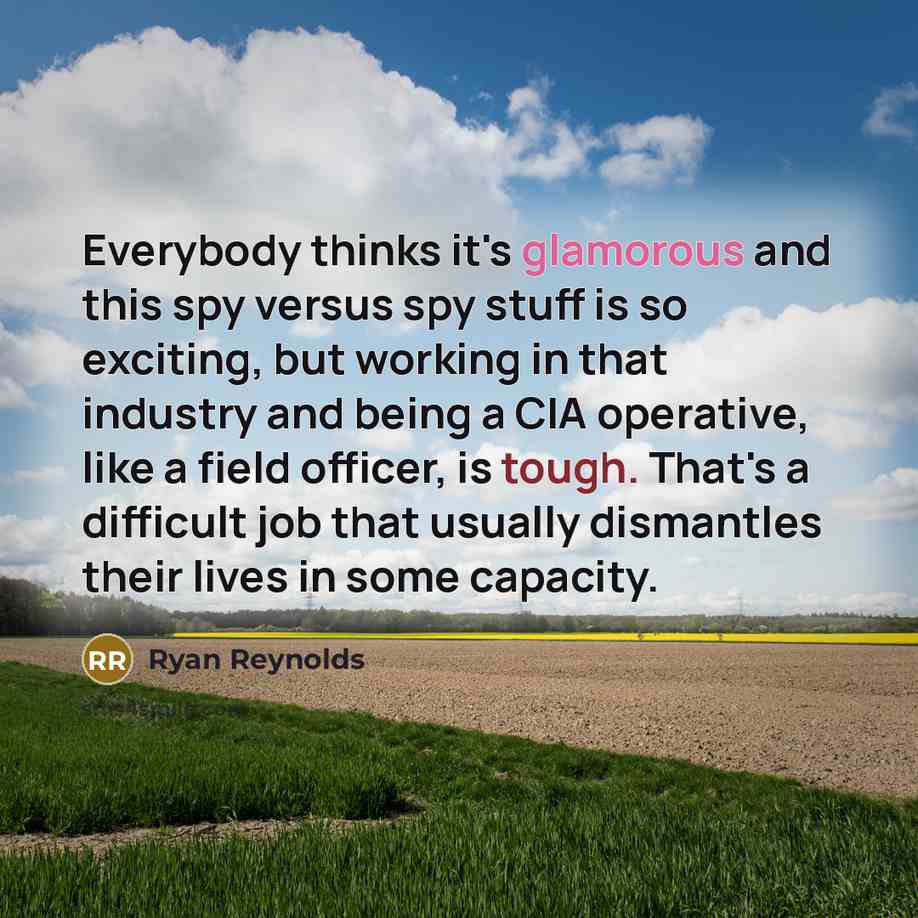 “Everybody thinks it's glamorous and this spy versus spy stuff is so exciting, but working in that industry and being a CIA operative, like a field officer, is tough. That's a difficult job that usually dismantles their lives in some capacity.” quote by Ryan Reynolds
