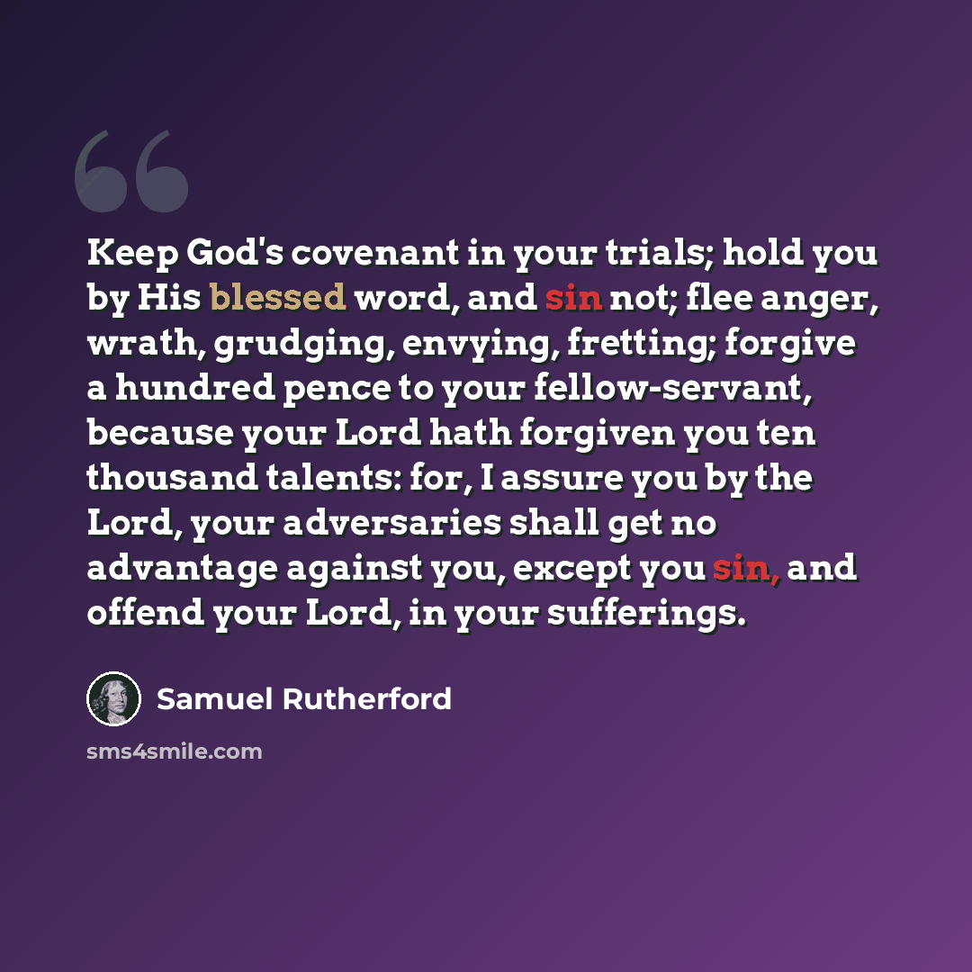 “Keep God's covenant in your trials; hold you by His blessed word, and sin not; flee anger, wrath, grudging, envying, fretting; forgive a hundred pence to your fellow-servant, because your Lord hath forgiven you ten thousand talents: for, I assure you by the Lord, your adversaries shall get no…” quote by Samuel Rutherford