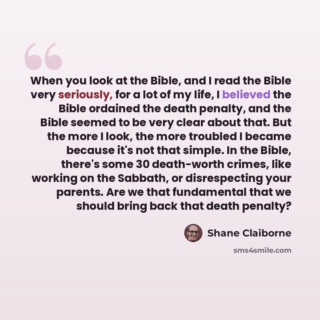 “When you look at the Bible, and I read the Bible very seriously, for a lot of my life, I believed the Bible ordained the death penalty, and the Bible seemed to be very clear about that. But the more I look, the more troubled I became because it's not that simple. In the Bible, there's some 30…” quote by Shane Claiborne