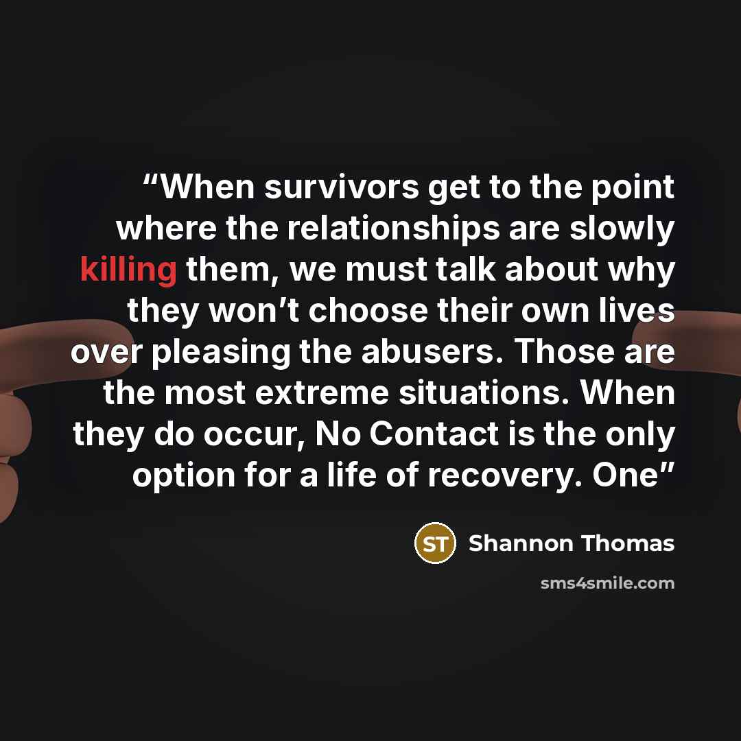 “When survivors get to the point where the relationships are slowly killing them, we must talk about why they won’t choose their own lives over pleasing the abusers. Those are the most extreme situations. When they do occur, No Contact is the only option for a life of recovery. One” quote by Shannon Thomas