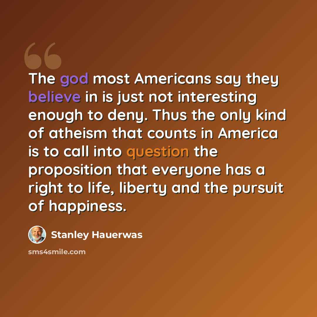 “The god most Americans say they believe in is just not interesting enough to deny. Thus the only kind of atheism that counts in America is to call into question the proposition that everyone has a right to life, liberty and the pursuit of happiness.” quote by Stanley Hauerwas