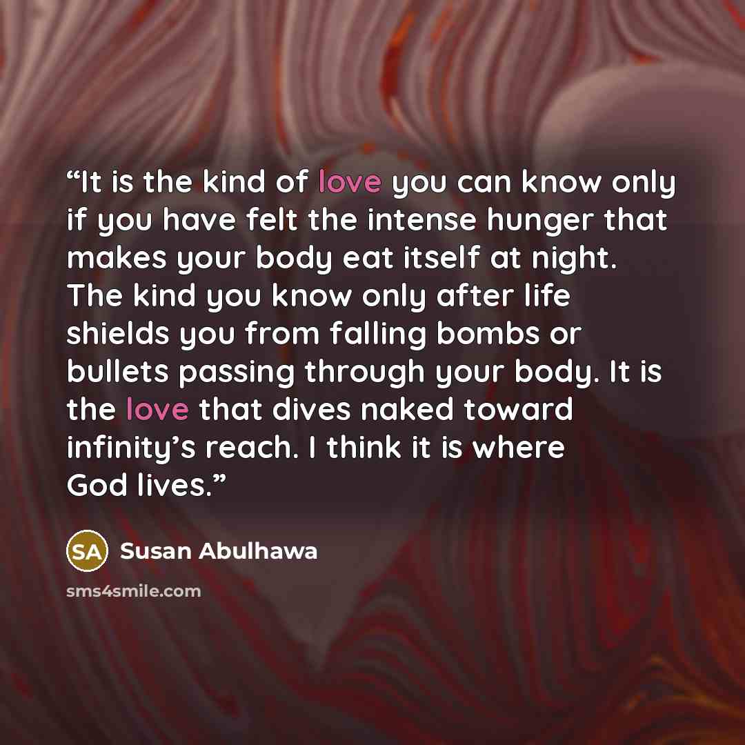 “It is the kind of love you can know only if you have felt the intense hunger that makes your body eat itself at night. The kind you know only after life shields you from falling bombs or bullets passing through your body. It is the love that dives naked toward infinity’s reach. I think it is where…” quote by Susan Abulhawa