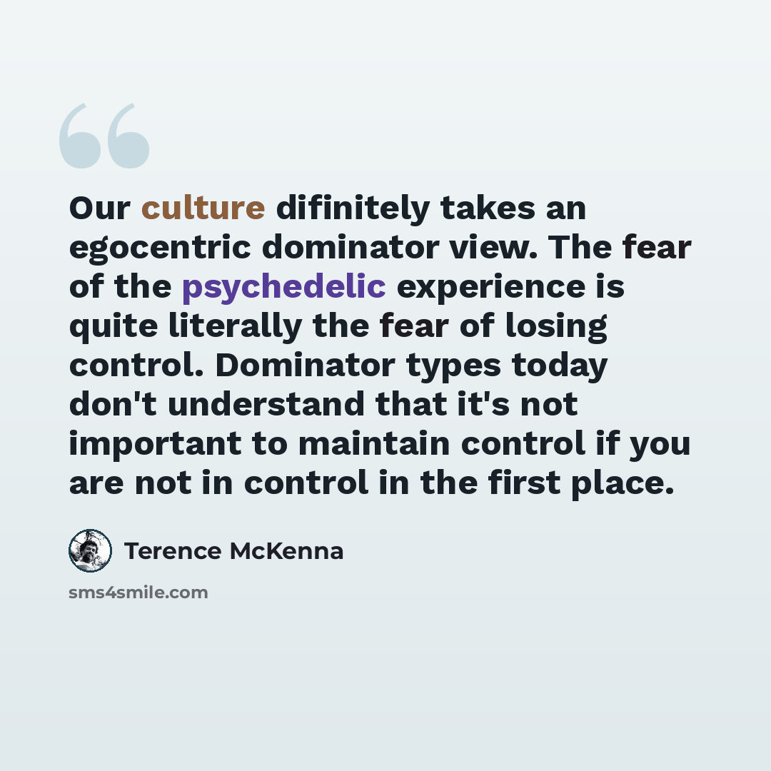 “Our culture difinitely takes an egocentric dominator view. The fear of the psychedelic experience is quite literally the fear of losing control. Dominator types today don't understand that it's not important to maintain control if you are not in control in the first place.” quote by Terence McKenna