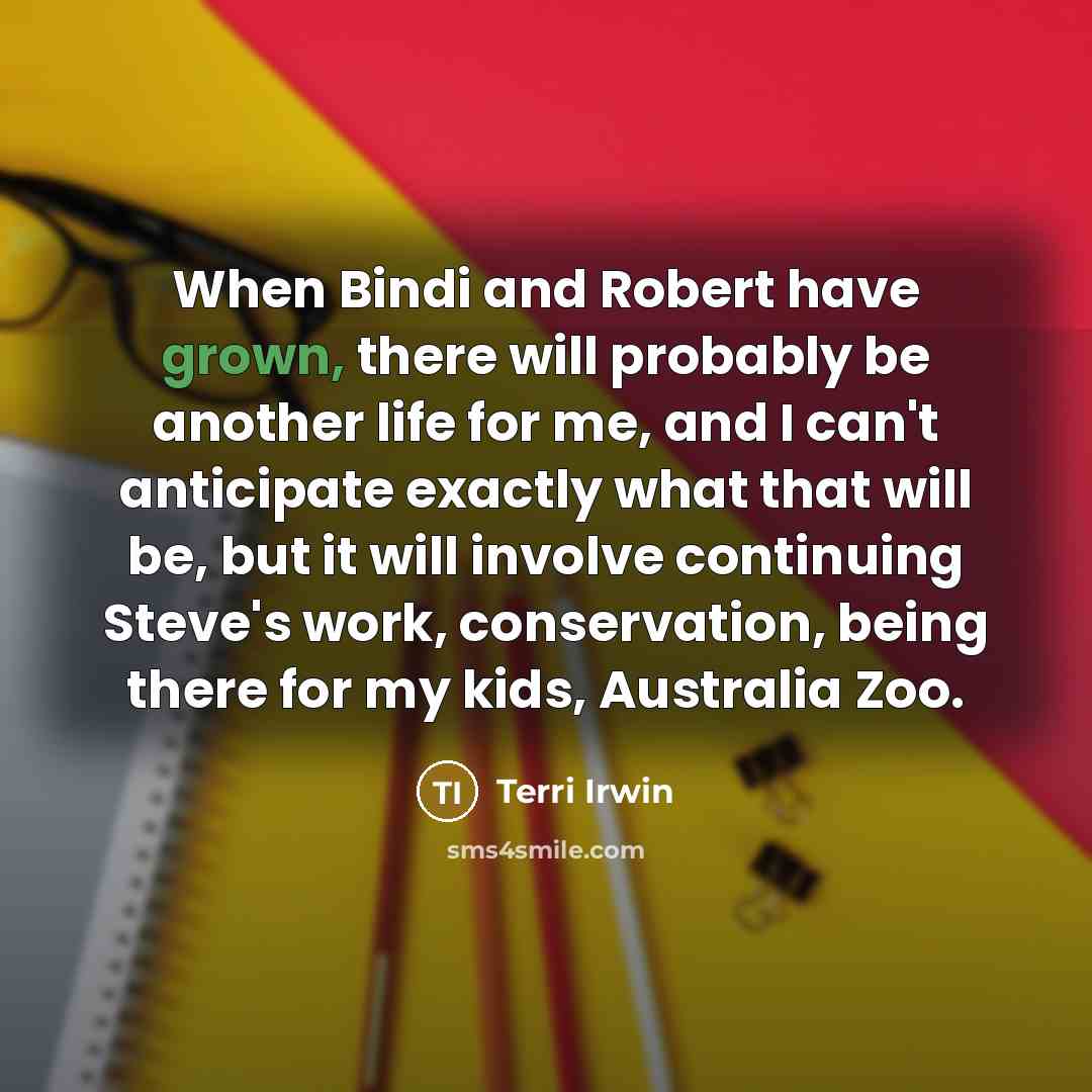 “When Bindi and Robert have grown, there will probably be another life for me, and I can't anticipate exactly what that will be, but it will involve continuing Steve's work, conservation, being there for my kids, Australia Zoo.” quote by Terri Irwin