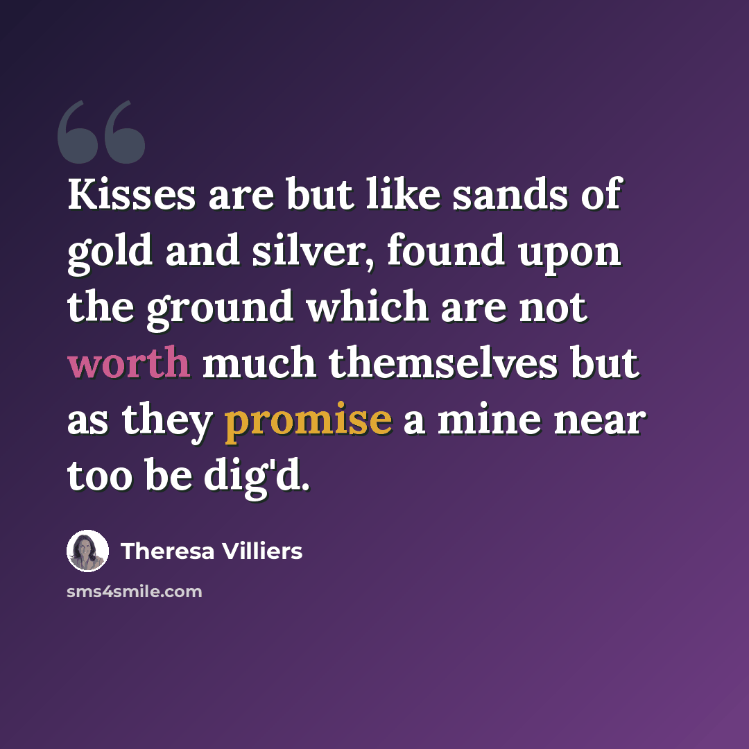 “Kisses are but like sands of gold and silver, found upon the ground which are not worth much themselves but as they promise a mine near too be dig'd.” quote by Theresa Villiers