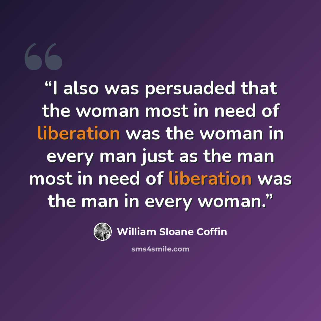 “I also was persuaded that the woman most in need of liberation was the woman in every man just as the man most in need of liberation was the man in every woman.” quote by William Sloane Coffin