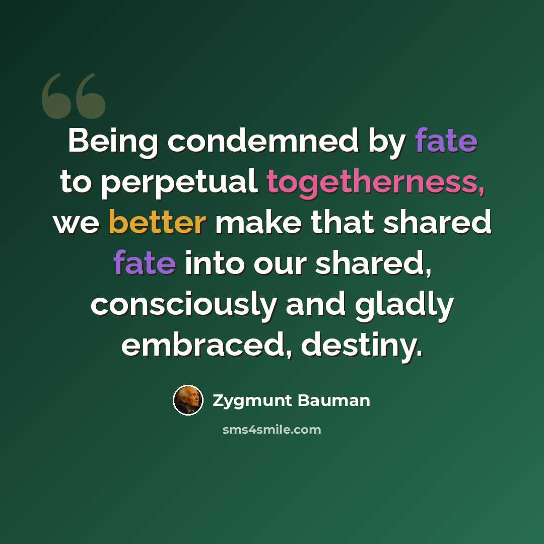 “Being condemned by fate to perpetual togetherness, we better make that shared fate into our shared, consciously and gladly embraced, destiny.” quote by Zygmunt Bauman