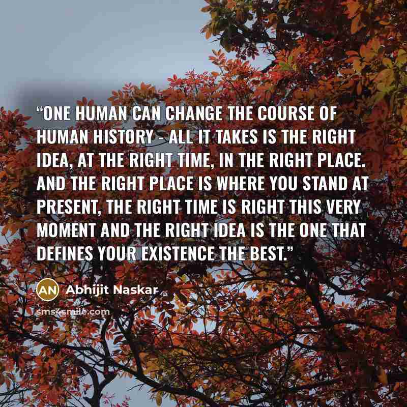 “One human can change the course of human history - all it takes is the right idea, at the right time, in the right place. And the right place is where you stand at present, the right time is right this very moment and the right idea is the one that defines your existence the best.” quote by Abhijit Naskar