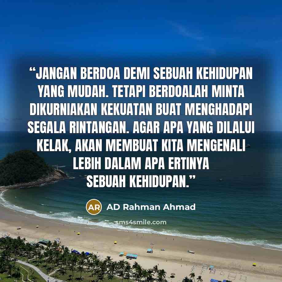 “Jangan berdoa demi sebuah kehidupan yang mudah. Tetapi berdoalah minta dikurniakan kekuatan buat menghadapi segala rintangan. Agar apa yang dilalui kelak, akan membuat kita mengenali lebih dalam apa ertinya sebuah kehidupan.” quote by AD Rahman Ahmad