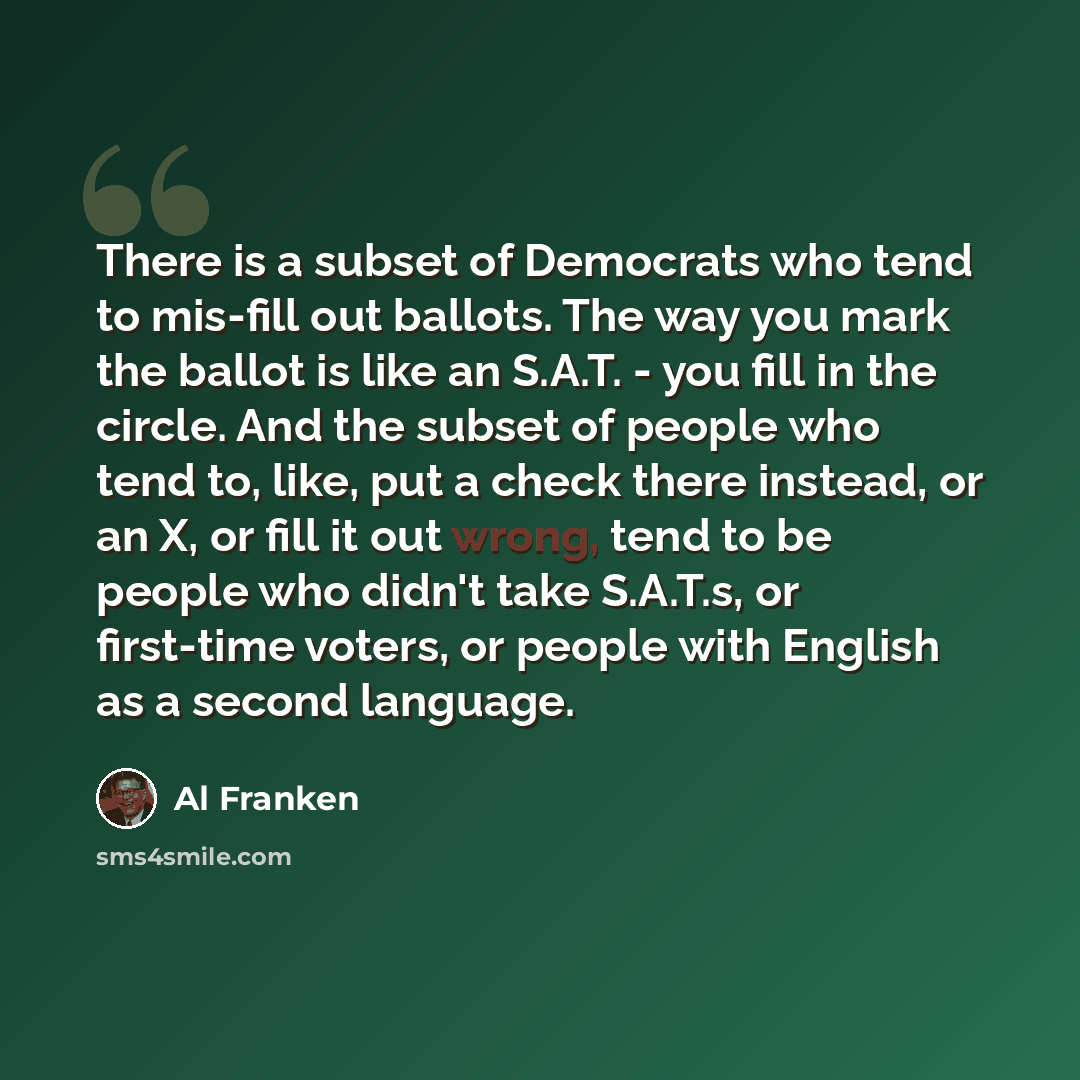 “There is a subset of Democrats who tend to mis-fill out ballots. The way you mark the ballot is like an S.A.T. - you fill in the circle. And the subset of people who tend to, like, put a check there instead, or an X, or fill it out wrong, tend to be people who didn't take S.A.T.s, or first-time…” quote by Al Franken