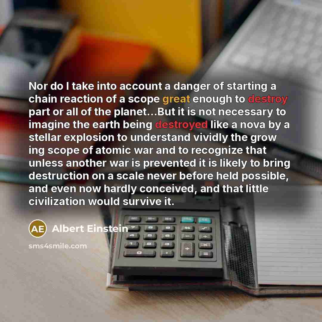 “Nor do I take into account a danger of starting a chain reaction of a scope great enough to destroy part or all of the planet...But it is not necessary to imagine the earth being destroyed like a nova by a stellar explosion to understand vividly the grow ing scope of atomic war and to recognize…” quote by Albert Einstein