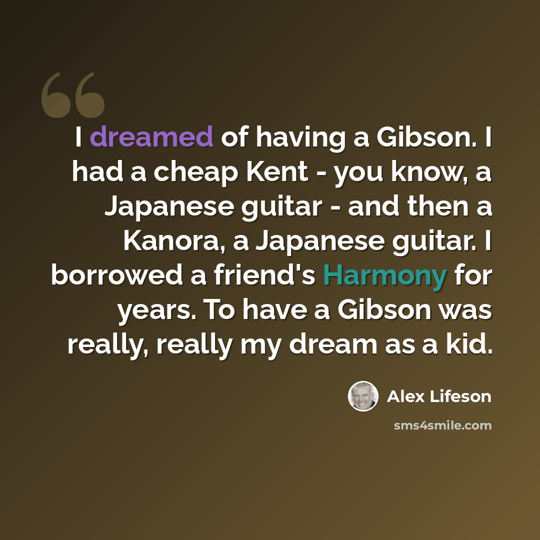 “I dreamed of having a Gibson. I had a cheap Kent - you know, a Japanese guitar - and then a Kanora, a Japanese guitar. I borrowed a friend's Harmony for years. To have a Gibson was really, really my dream as a kid.” quote by Alex Lifeson