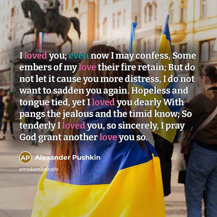 “I loved you; even now I may confess, Some embers of my love their fire retain; But do not let it cause you more distress, I do not want to sadden you again. Hopeless and tongue tied, yet I loved you dearly With pangs the jealous and the timid know; So tenderly I loved you, so sincerely, I pray God…” quote by Alexander Pushkin