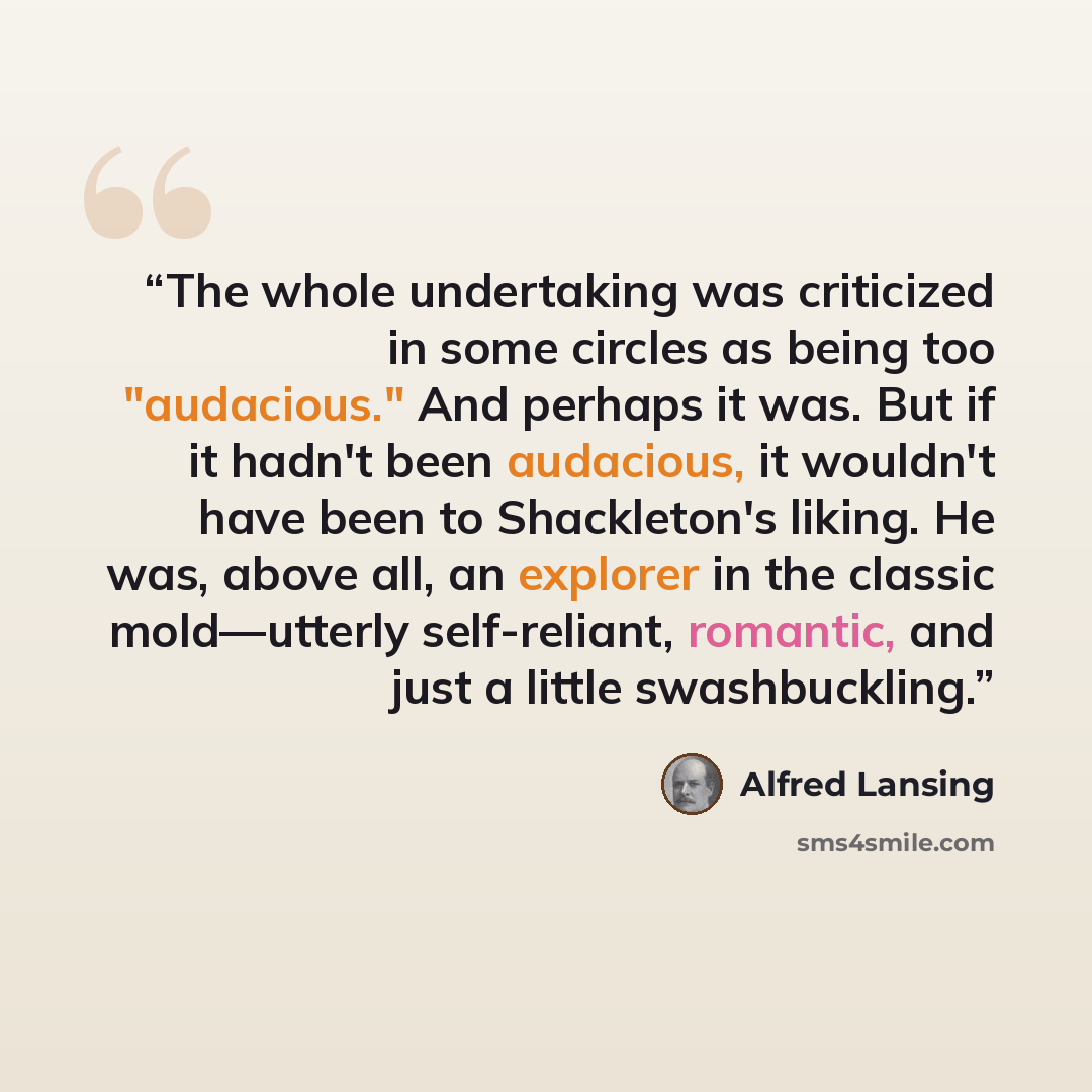 “The whole undertaking was criticized in some circles as being too "audacious." And perhaps it was. But if it hadn't been audacious, it wouldn't have been to Shackleton's liking. He was, above all, an explorer in the classic mold—utterly self-reliant, romantic, and just a little swashbuckling.” quote by Alfred Lansing