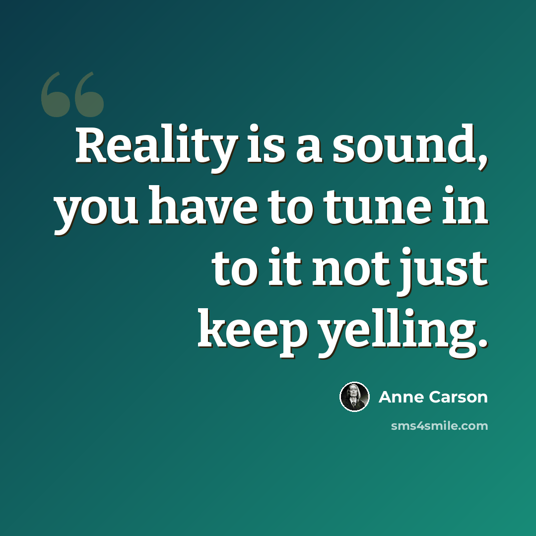 “Reality is a sound, you have to tune in to it not just keep yelling.” quote by Anne Carson