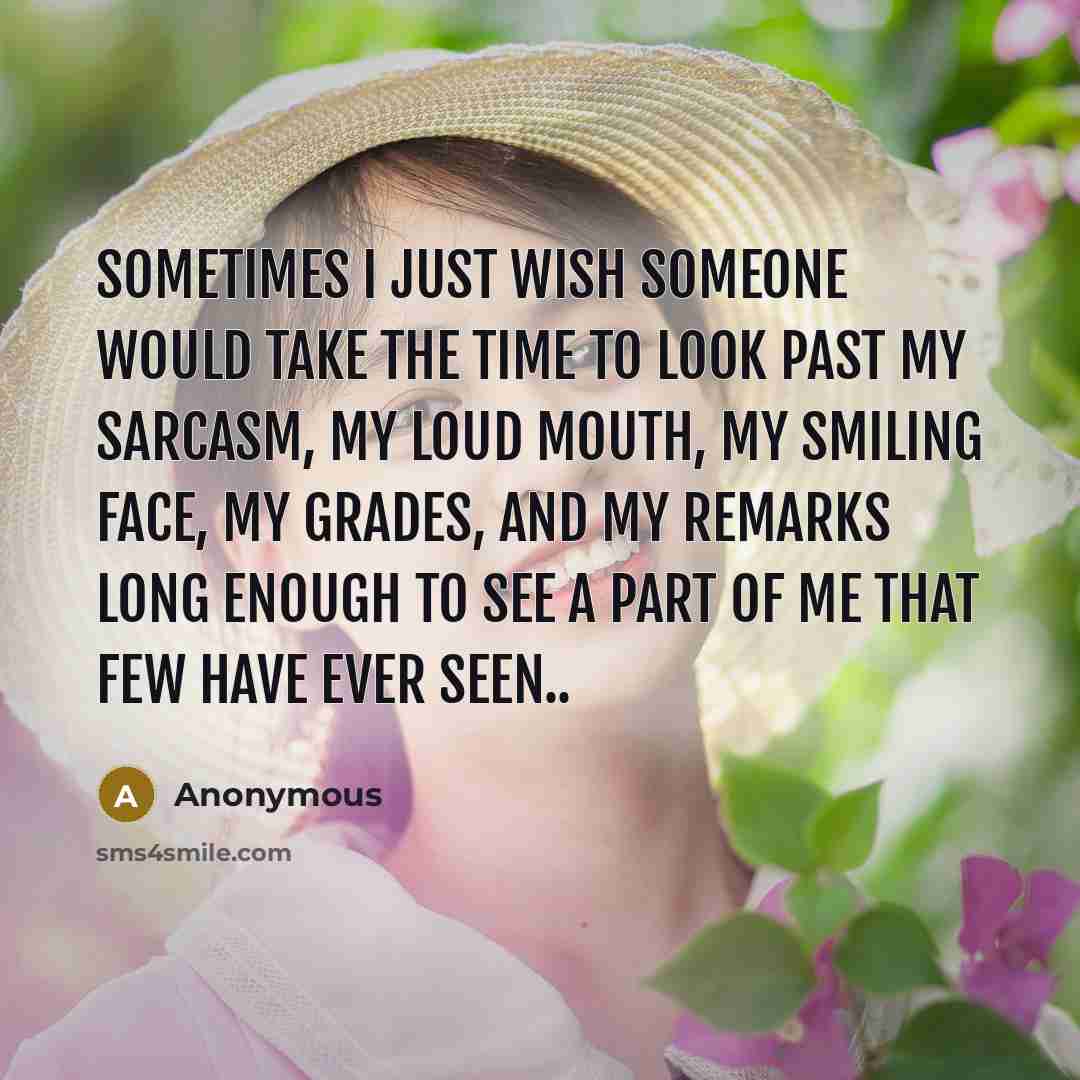 “Sometimes I just wish someone would take the time to look past my sarcasm, my loud mouth, my smiling face, my grades, and my remarks long enough to see a part of me that few have ever seen..” quote by Anonymous