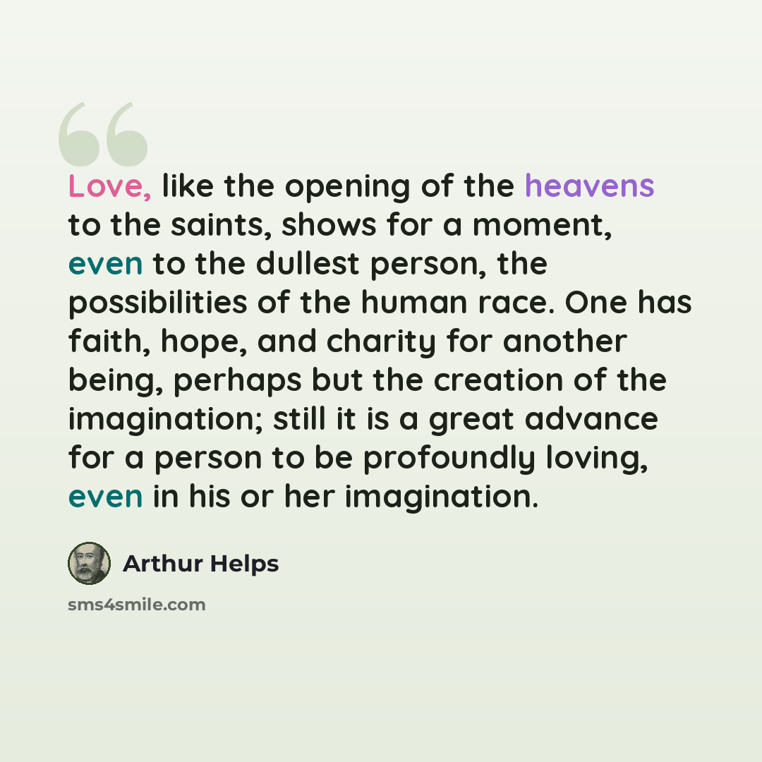 “Love, like the opening of the heavens to the saints, shows for a moment, even to the dullest person, the possibilities of the human race. One has faith, hope, and charity for another being, perhaps but the creation of the imagination; still it is a great advance for a person to be profoundly…” quote by Arthur Helps