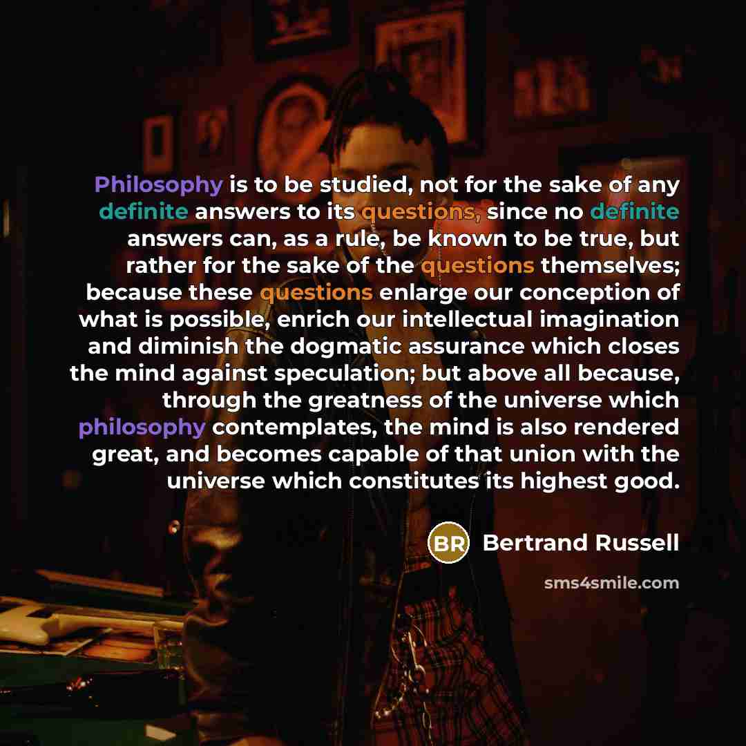 “Philosophy is to be studied, not for the sake of any definite answers to its questions, since no definite answers can, as a rule, be known to be true, but rather for the sake of the questions themselves; because these questions enlarge our conception of what is possible, enrich our intellectual…” quote by Bertrand Russell