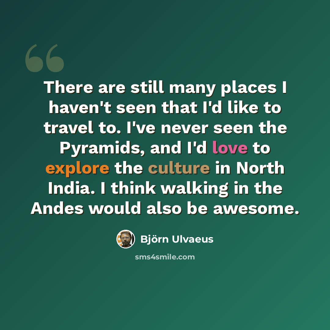 “There are still many places I haven't seen that I'd like to travel to. I've never seen the Pyramids, and I'd love to explore the culture in North India. I think walking in the Andes would also be awesome.” quote by Bjorn Ulvaeus