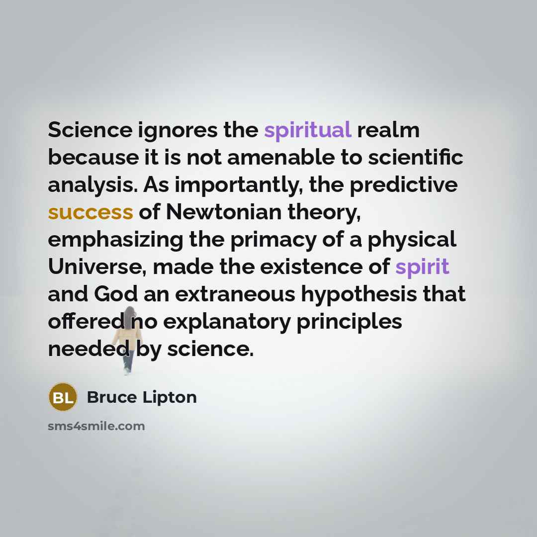 “Science ignores the spiritual realm because it is not amenable to scientific analysis. As importantly, the predictive success of Newtonian theory, emphasizing the primacy of a physical Universe, made the existence of spirit and God an extraneous hypothesis that offered no explanatory principles…” quote by Bruce Lipton