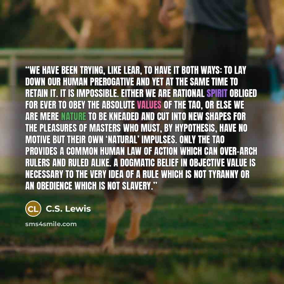 “We have been trying, like Lear, to have it both ways: to lay down our human prerogative and yet at the same time to retain it. It is impossible. Either we are rational spirit obliged for ever to obey the absolute values of the Tao, or else we are mere nature to be kneaded and cut into new shapes…” quote by C.S. Lewis