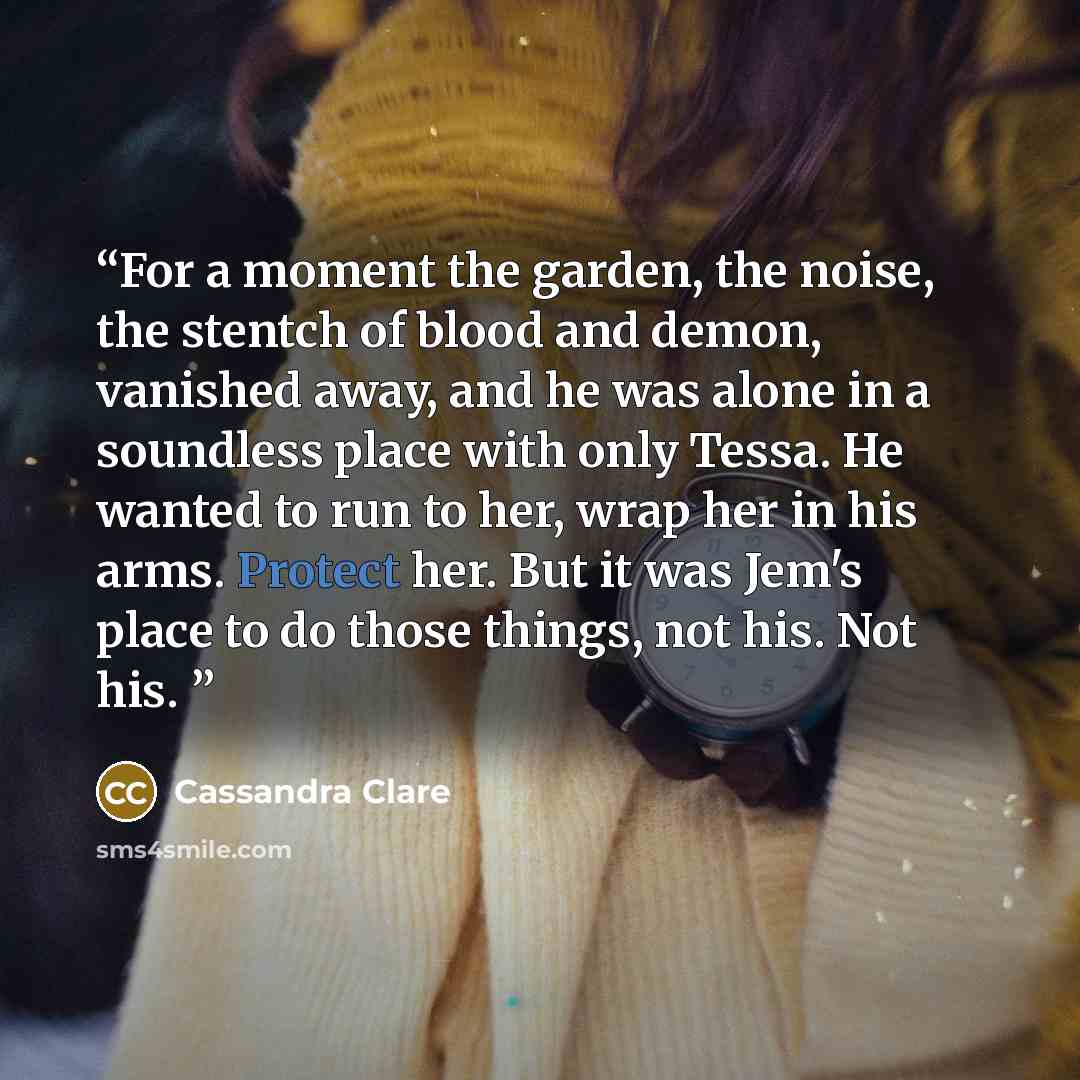 “For a moment the garden, the noise, the stentch of blood and demon, vanished away, and he was alone in a soundless place with only Tessa. He wanted to run to her, wrap her in his arms. Protect her. But it was Jem's place to do those things, not his. Not his.” quote by Cassandra Clare
