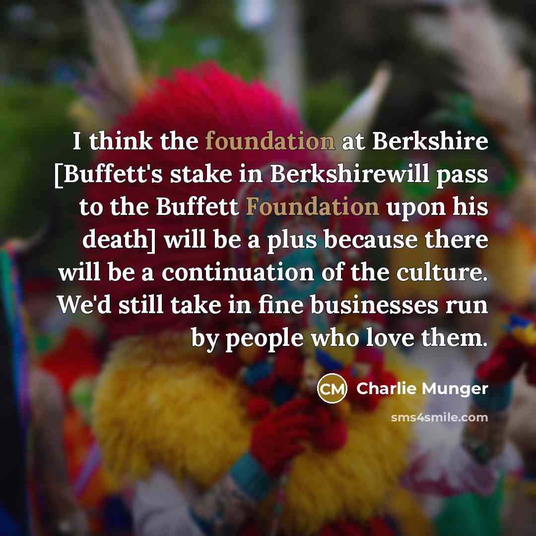 “I think the foundation at Berkshire [Buffett's stake in Berkshirewill pass to the Buffett Foundation upon his death] will be a plus because there will be a continuation of the culture. We'd still take in fine businesses run by people who love them.” quote by Charlie Munger