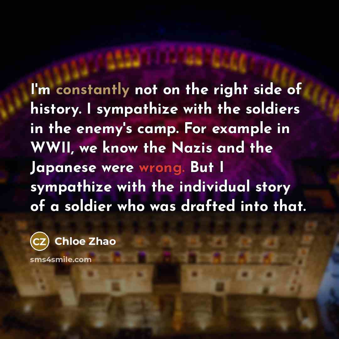 “I'm constantly not on the right side of history. I sympathize with the soldiers in the enemy's camp. For example in WWII, we know the Nazis and the Japanese were wrong. But I sympathize with the individual story of a soldier who was drafted into that.” quote by Chloe Zhao