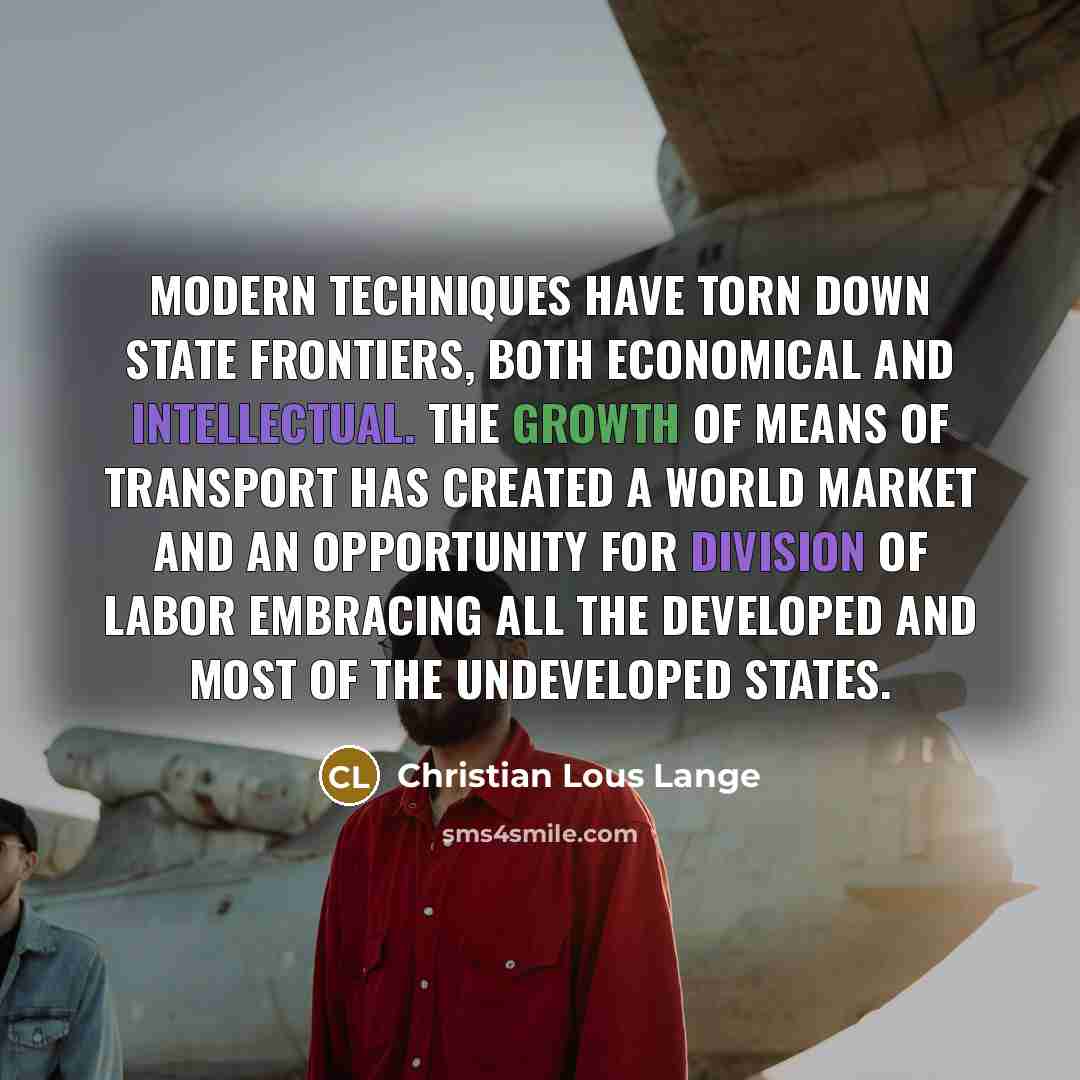 “Modern techniques have torn down state frontiers, both economical and intellectual. The growth of means of transport has created a world market and an opportunity for division of labor embracing all the developed and most of the undeveloped states.” quote by Christian Lous Lange