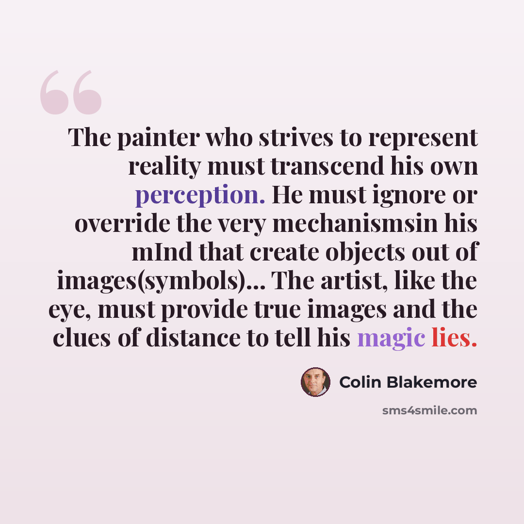 “The painter who strives to represent reality must transcend his own perception. He must ignore or override the very mechanismsin his mInd that create objects out of images(symbols)... The artist, like the eye, must provide true images and the clues of distance to tell his magic lies.” quote by Colin Blakemore
