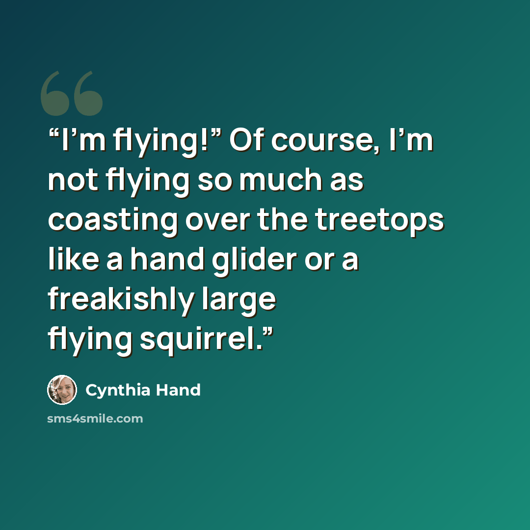 “I’m flying!” Of course, I’m not flying so much as coasting over the treetops like a hand glider or a freakishly large flying squirrel.” quote by Cynthia Hand
