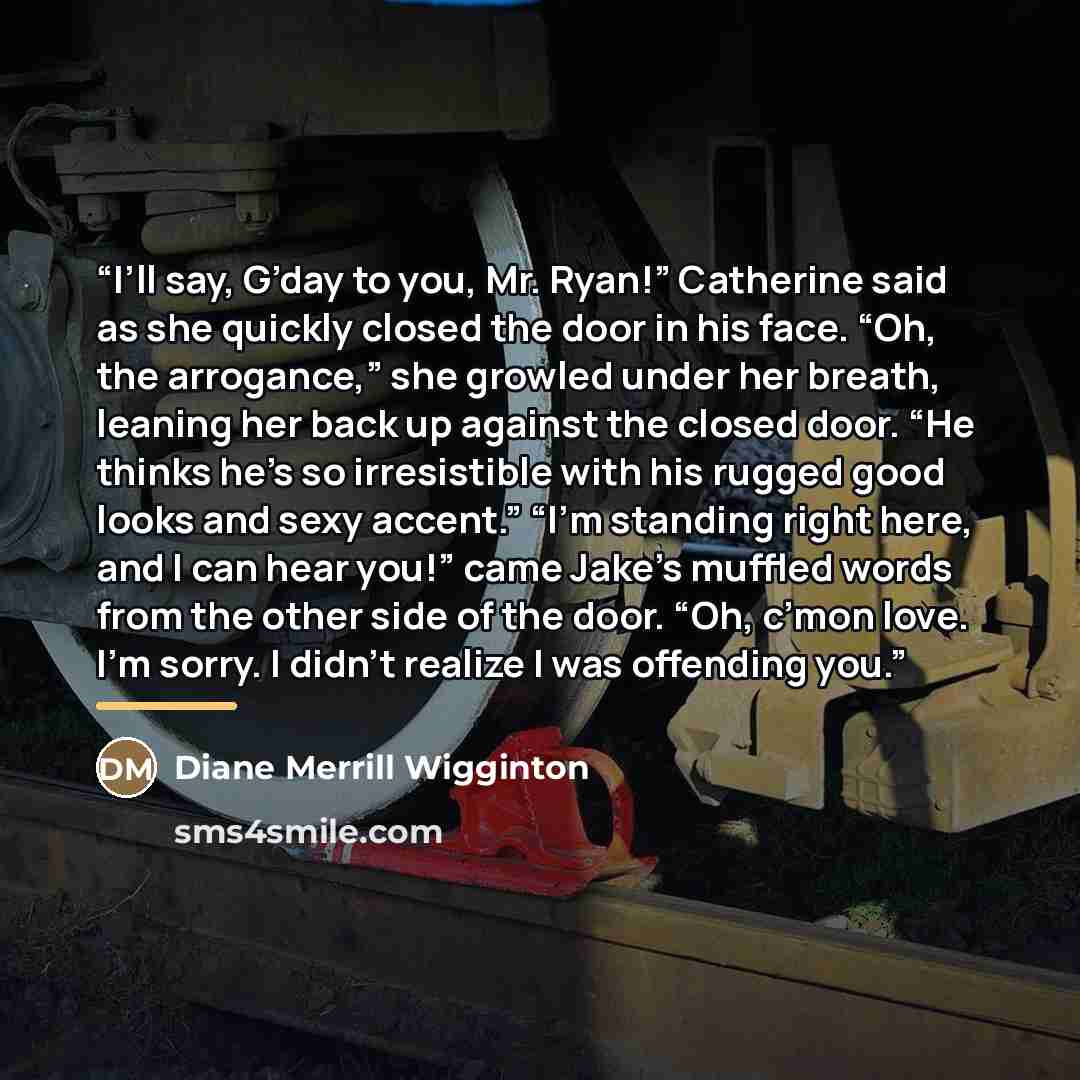 “I’ll say, G’day to you, Mr. Ryan!” Catherine said as she quickly closed the door in his face. “Oh, the arrogance,” she growled under her breath, leaning her back up against the closed door. “He thinks he’s so irresistible with his rugged good looks and sexy accent.” “I’m standing right here, and I…” quote by Diane Merrill Wigginton
