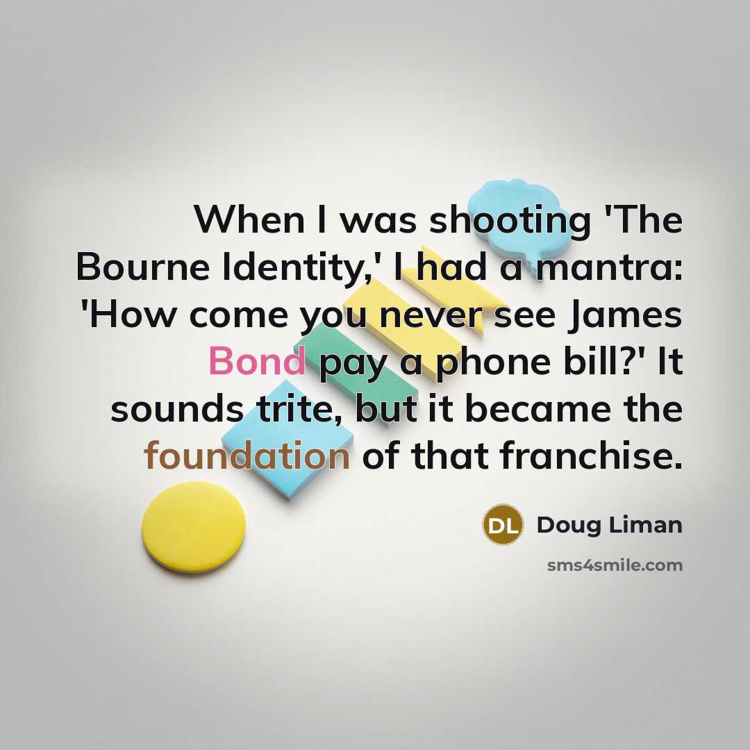 “When I was shooting 'The Bourne Identity,' I had a mantra: 'How come you never see James Bond pay a phone bill?' It sounds trite, but it became the foundation of that franchise.” quote by Doug Liman