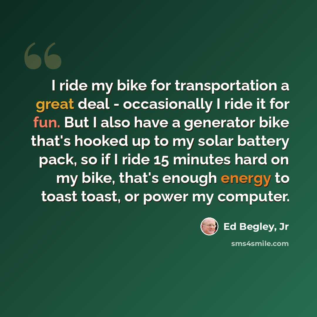 “I ride my bike for transportation a great deal - occasionally I ride it for fun. But I also have a generator bike that's hooked up to my solar battery pack, so if I ride 15 minutes hard on my bike, that's enough energy to toast toast, or power my computer.” quote by Ed Begley, Jr