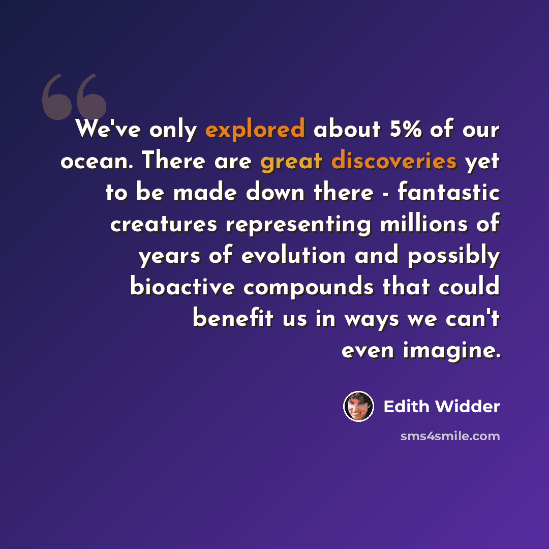 “We've only explored about 5% of our ocean. There are great discoveries yet to be made down there - fantastic creatures representing millions of years of evolution and possibly bioactive compounds that could benefit us in ways we can't even imagine.” quote by Edith Widder