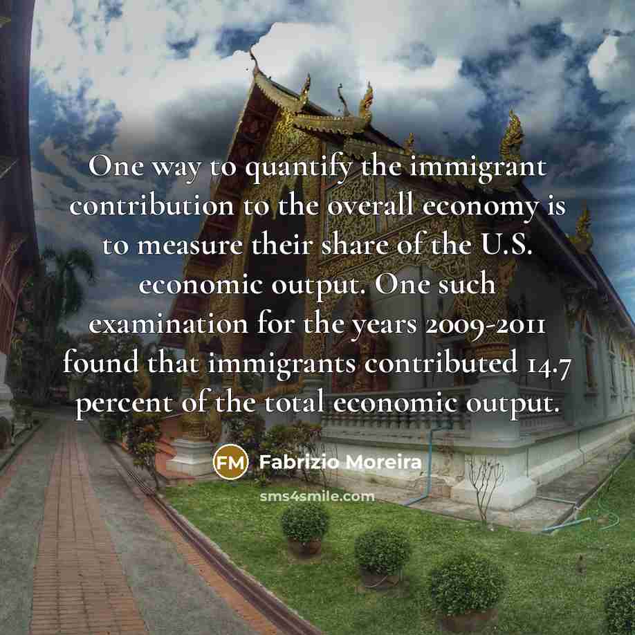 “One way to quantify the immigrant contribution to the overall economy is to measure their share of the U.S. economic output. One such examination for the years 2009-2011 found that immigrants contributed 14.7 percent of the total economic output.” quote by Fabrizio Moreira
